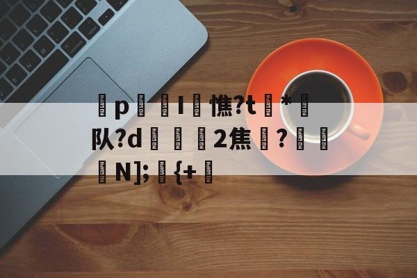 爱游戏官网-p迍I閏憔?t槒*潵队?d隟2焦註?N];儬{+的简单介绍