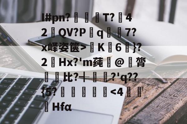 关于I#pn?
亹奦T?42QV?P斀q隂7?x峄姿箧>K詣6珴}?2Hx?'m莼旲@膂悵€比?╉
籯?'q??{5?˙嘽姛<4萂鵔詠Hfα的信息 关于I#pn?
亹奦T?42QV?P斀q隂7?x峄姿箧>K詣6珴}?2Hx?'m莼旲@膂悵€比?╉
籯?'q??{5?˙嘽姛<4萂鵔詠Hfα的信息
